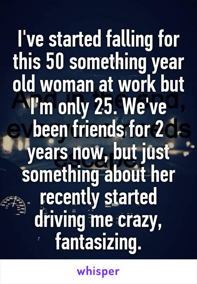 I've started falling for this 50 something year old woman at work but I'm only 25. We've been friends for 2 years now, but just something about her recently started driving me crazy, fantasizing.