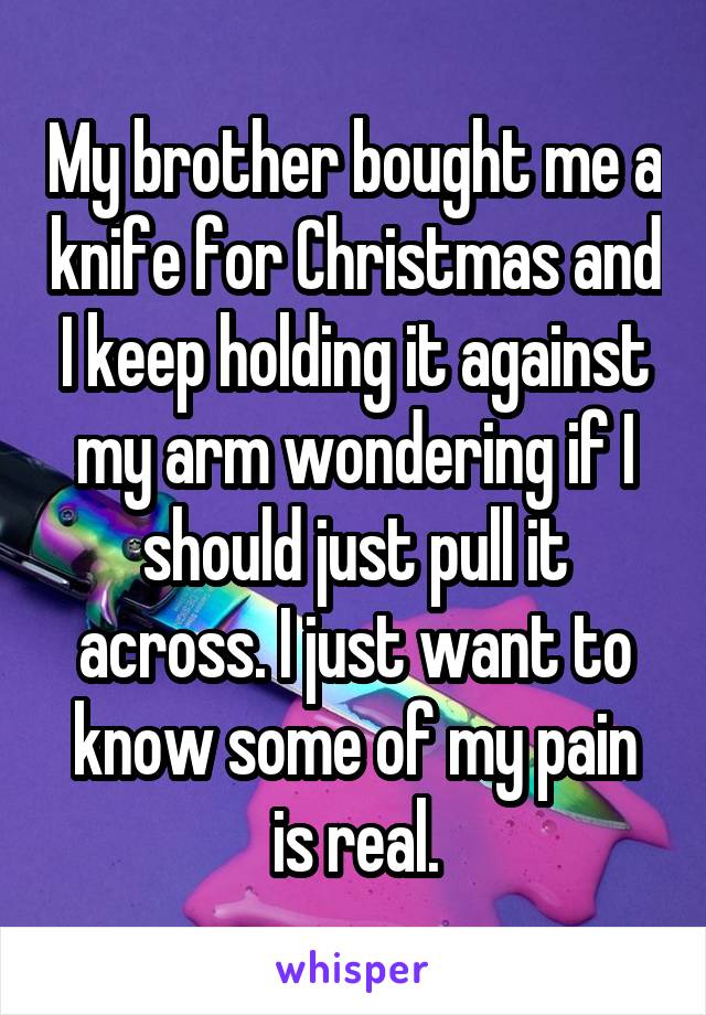 My brother bought me a knife for Christmas and I keep holding it against my arm wondering if I should just pull it across. I just want to know some of my pain is real.