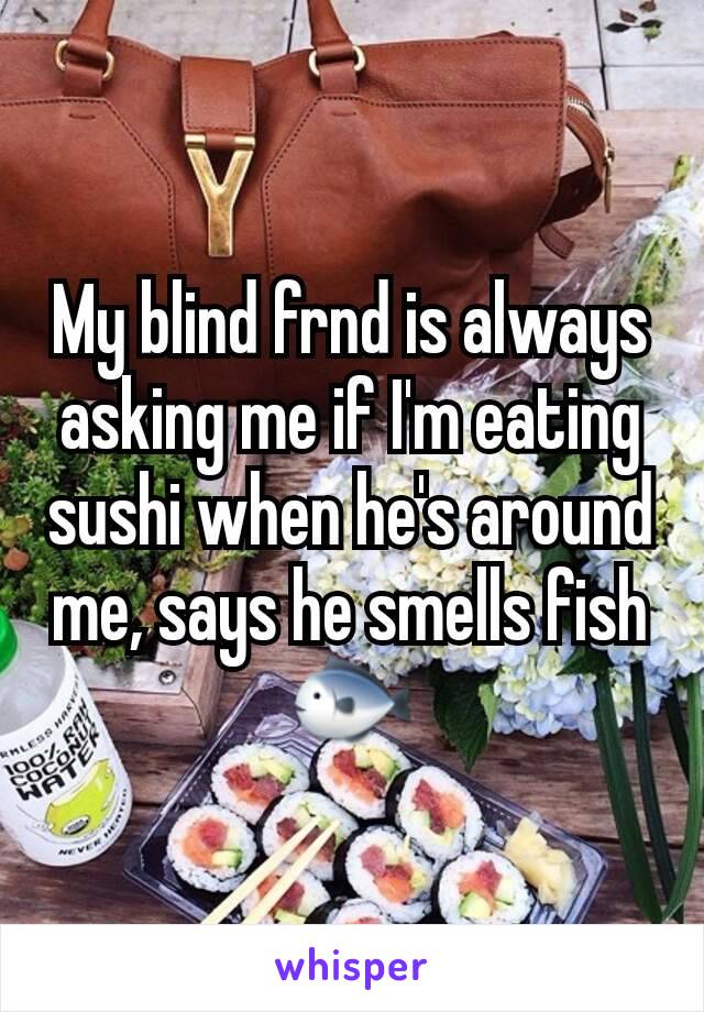 My blind frnd is always asking me if I'm eating sushi when he's around me, says he smells fish 🐟