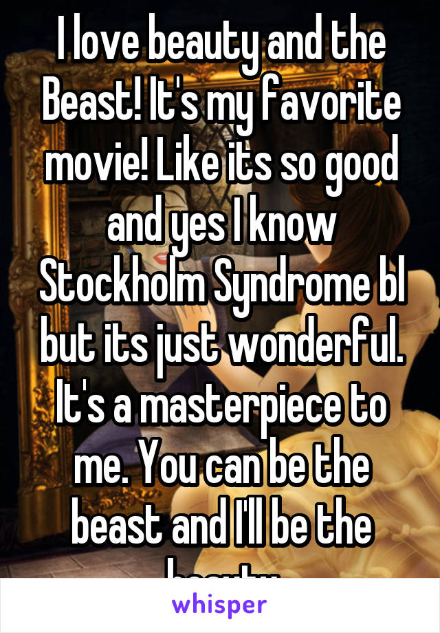 I love beauty and the Beast! It's my favorite movie! Like its so good and yes I know Stockholm Syndrome bl but its just wonderful. It's a masterpiece to me. You can be the beast and I'll be the beauty