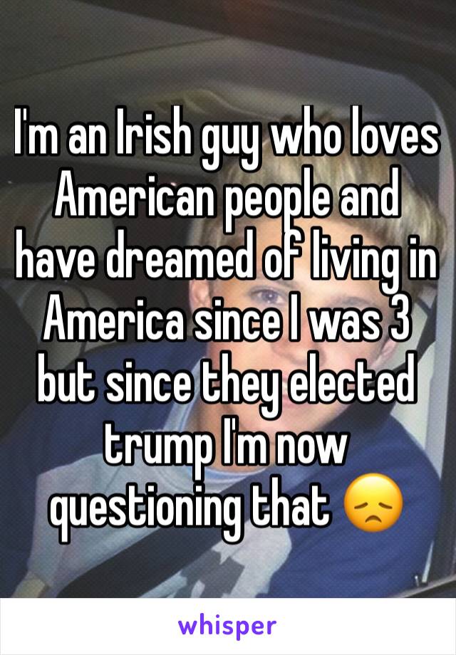 I'm an Irish guy who loves American people and have dreamed of living in America since I was 3 but since they elected trump I'm now questioning that 😞