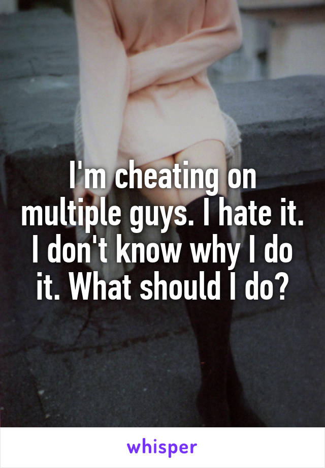 I'm cheating on multiple guys. I hate it. I don't know why I do it. What should I do?