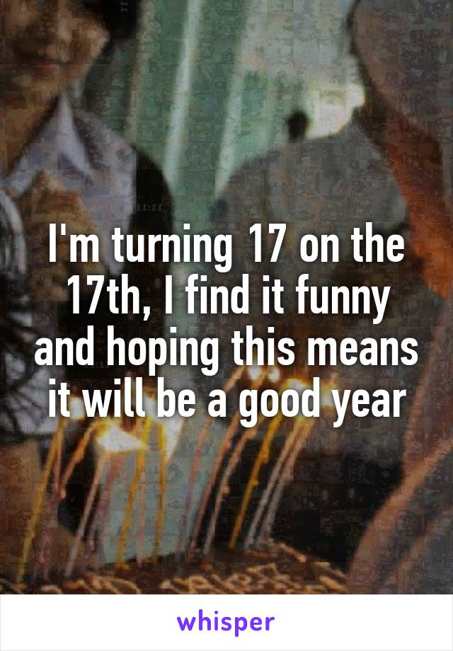 I'm turning 17 on the 17th, I find it funny and hoping this means it will be a good year