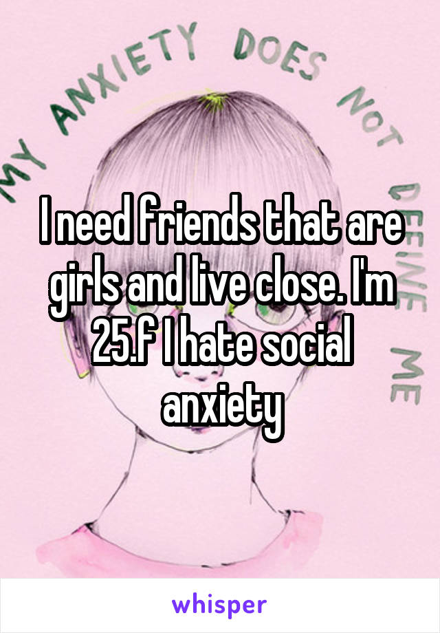 I need friends that are girls and live close. I'm 25.f I hate social anxiety