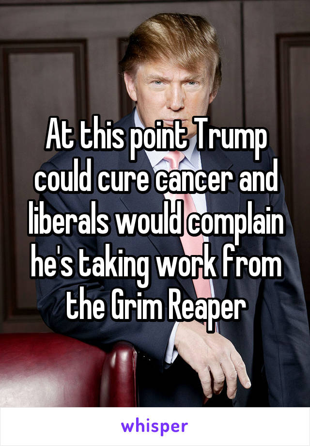 At this point Trump could cure cancer and liberals would complain he's taking work from the Grim Reaper