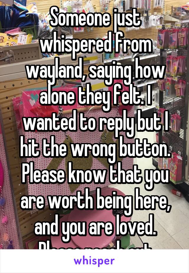 Someone just whispered from wayland, saying how alone they felt. I wanted to reply but I hit the wrong button. Please know that you are worth being here, and you are loved. Please reach out