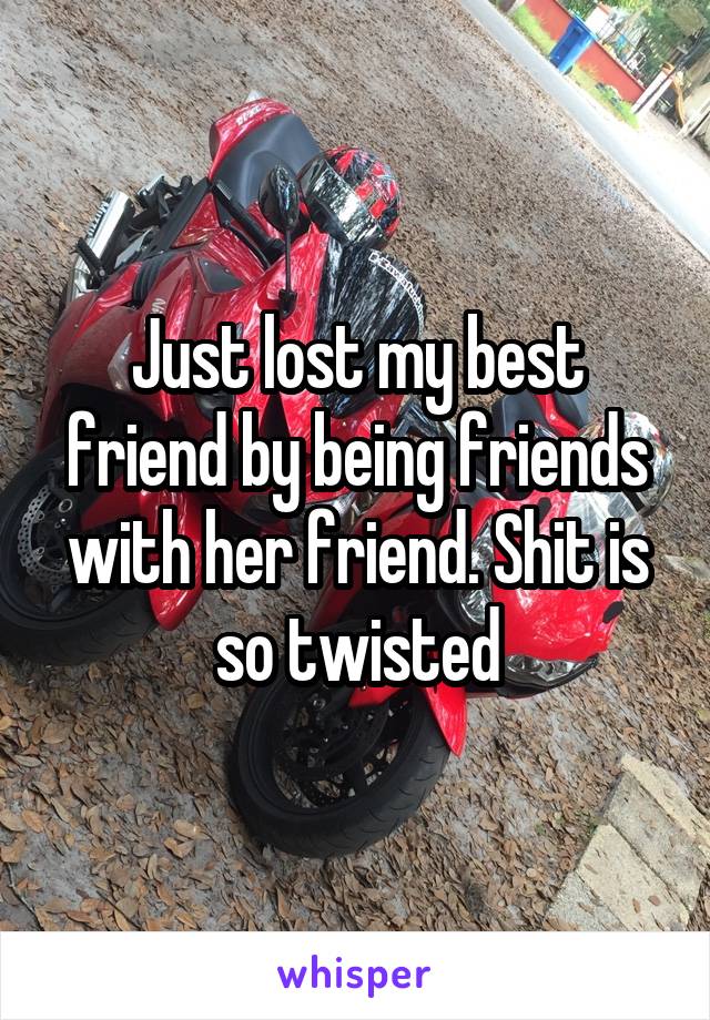 Just lost my best friend by being friends with her friend. Shit is so twisted