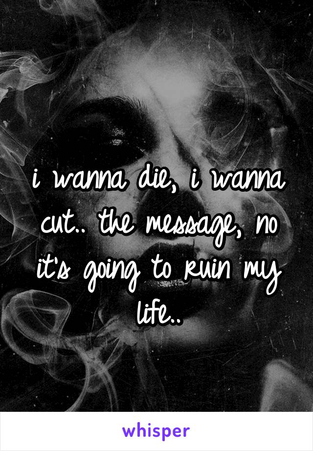 
i wanna die, i wanna cut.. the message, no it's going to ruin my life..