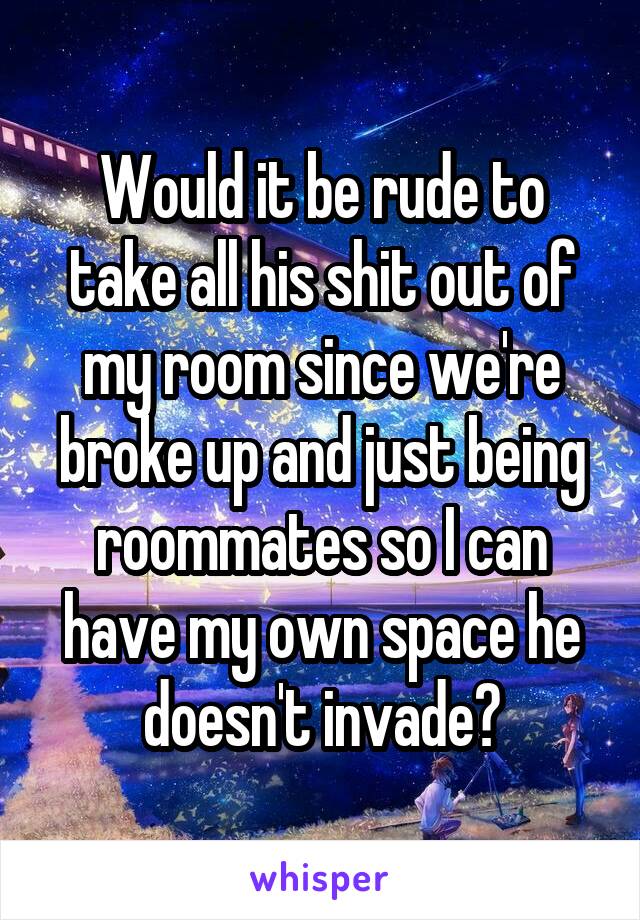 Would it be rude to take all his shit out of my room since we're broke up and just being roommates so I can have my own space he doesn't invade?