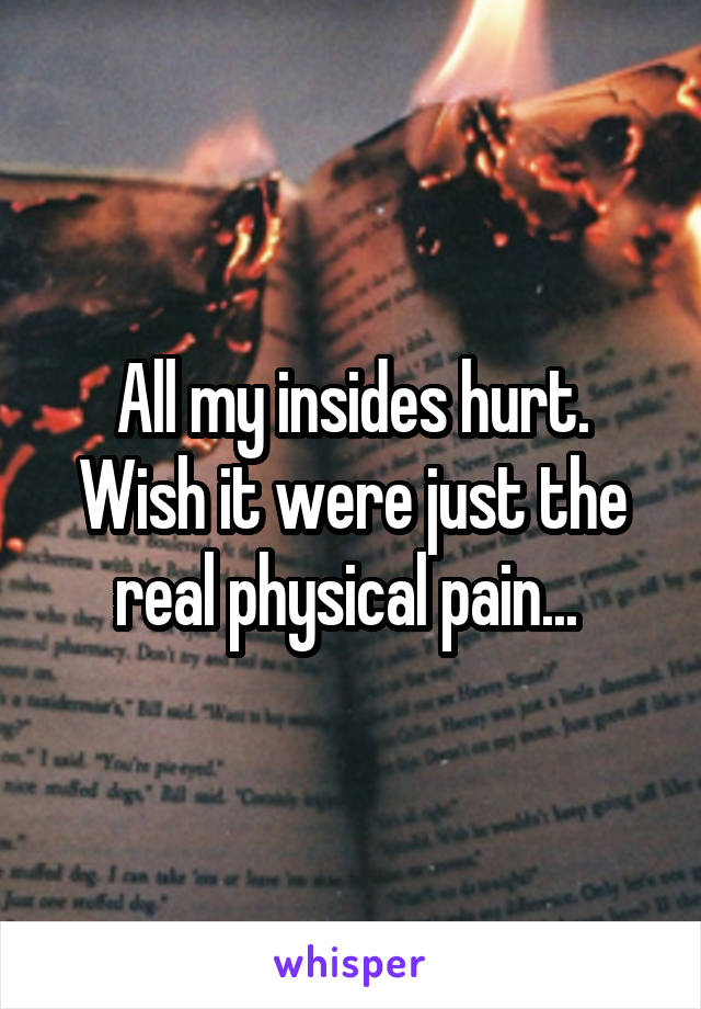 All my insides hurt. Wish it were just the real physical pain... 