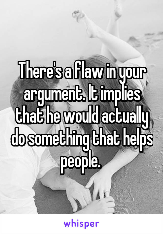 There's a flaw in your argument. It implies that he would actually do something that helps people. 