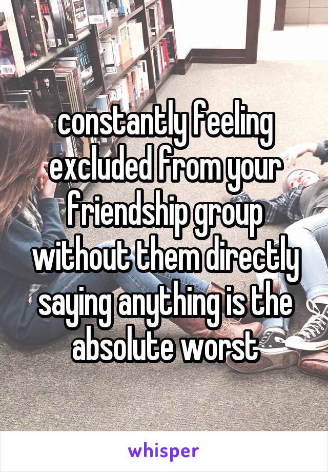 constantly feeling excluded from your friendship group without them directly saying anything is the absolute worst