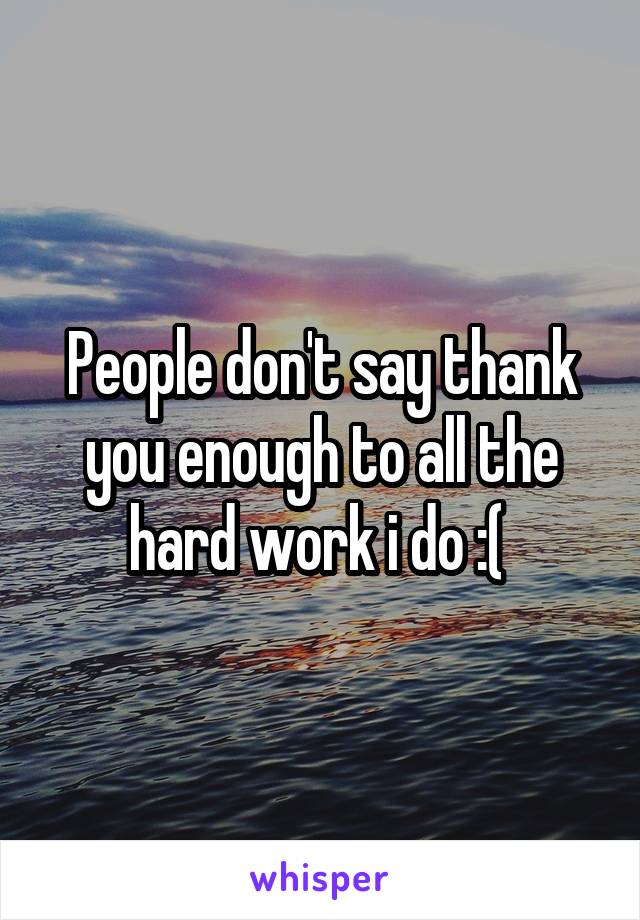 People don't say thank you enough to all the hard work i do :( 