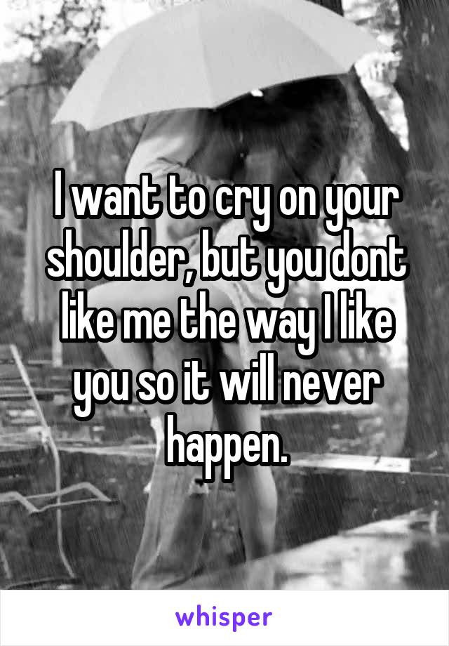 I want to cry on your shoulder, but you dont like me the way I like you so it will never happen.