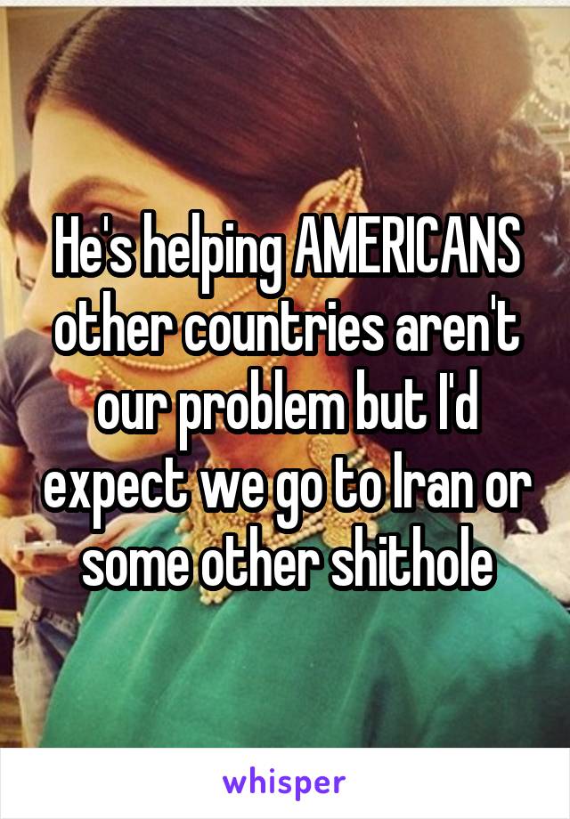 He's helping AMERICANS other countries aren't our problem but I'd expect we go to Iran or some other shithole