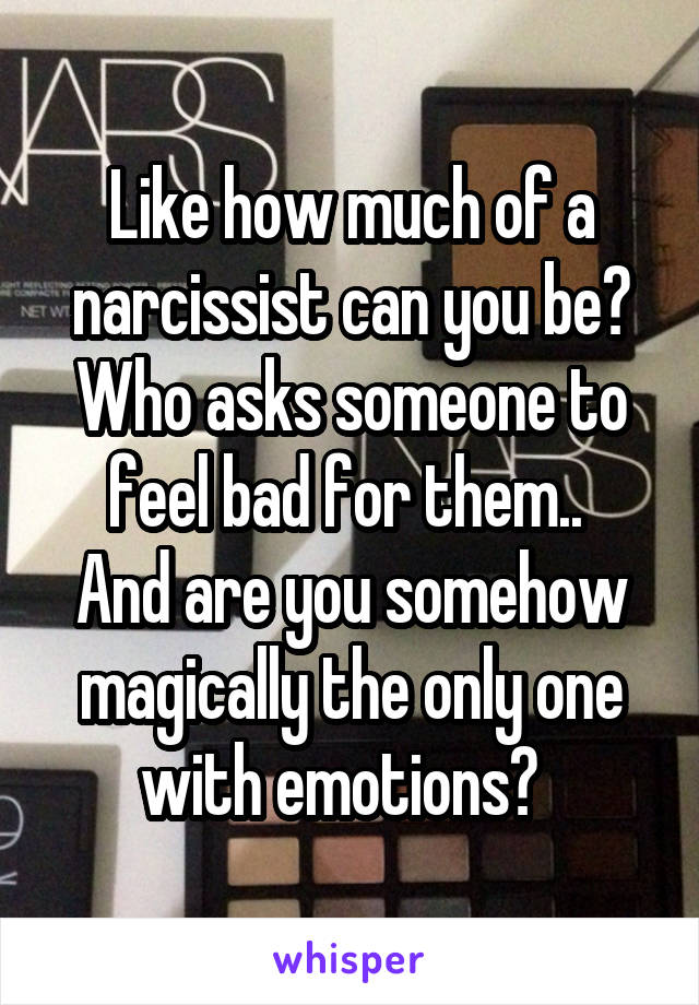 Like how much of a narcissist can you be? Who asks someone to feel bad for them.. 
And are you somehow magically the only one with emotions?  