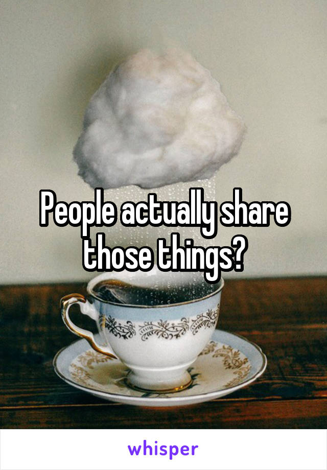 People actually share those things?