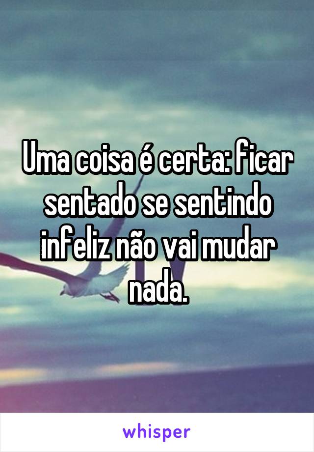 Uma coisa é certa: ficar sentado se sentindo infeliz não vai mudar nada.