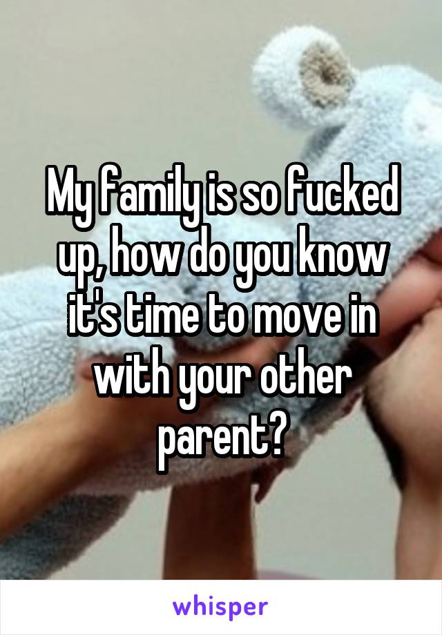 My family is so fucked up, how do you know it's time to move in with your other parent?