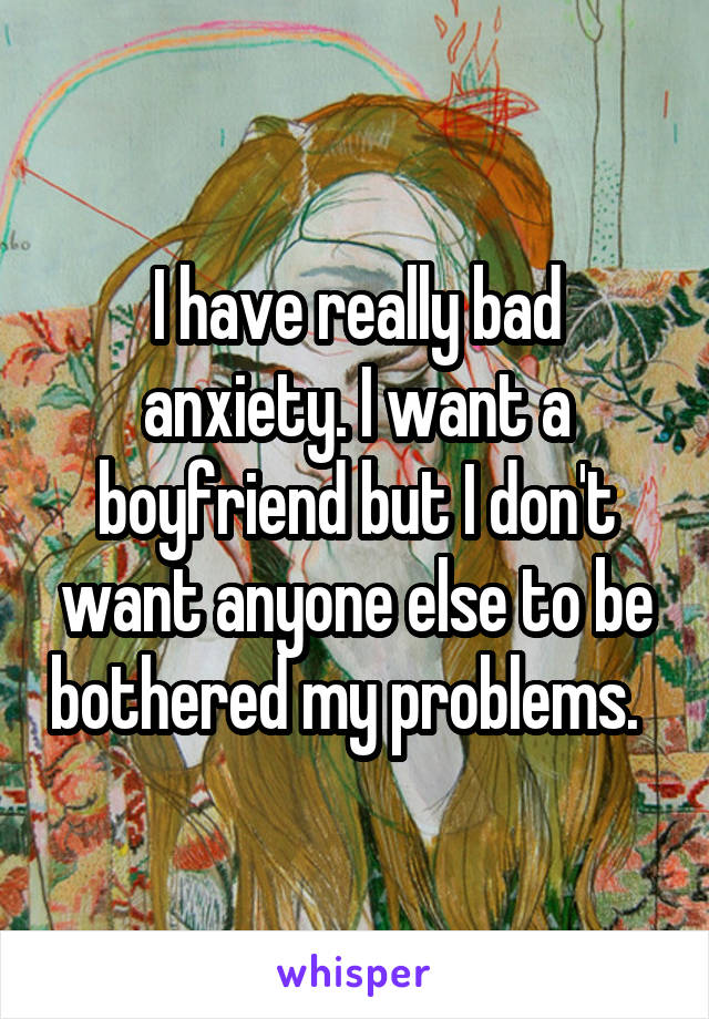 I have really bad anxiety. I want a boyfriend but I don't want anyone else to be bothered my problems.  