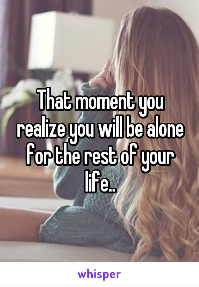 That moment you realize you will be alone for the rest of your life..