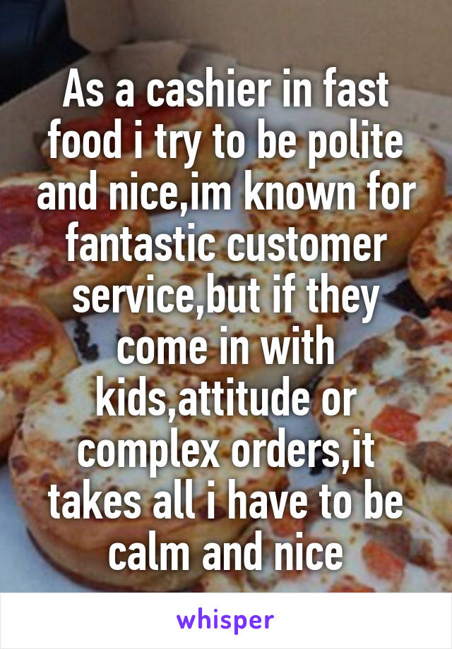 As a cashier in fast food i try to be polite and nice,im known for fantastic customer service,but if they come in with kids,attitude or complex orders,it takes all i have to be calm and nice