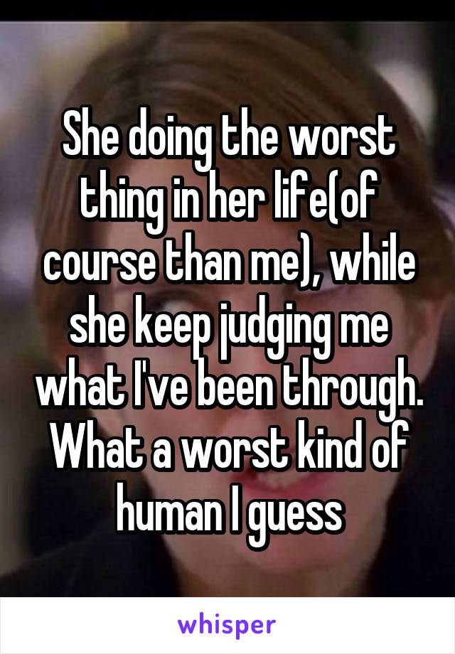 She doing the worst thing in her life(of course than me), while she keep judging me what I've been through. What a worst kind of human I guess