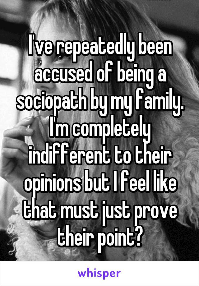 I've repeatedly been accused of being a sociopath by my family. I'm completely indifferent to their opinions but I feel like that must just prove their point?