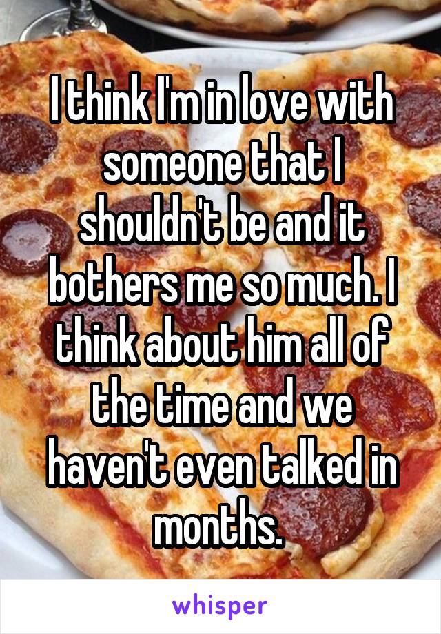 I think I'm in love with someone that I shouldn't be and it bothers me so much. I think about him all of the time and we haven't even talked in months. 