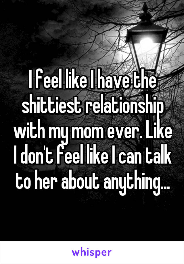 I feel like I have the shittiest relationship with my mom ever. Like I don't feel like I can talk to her about anything...