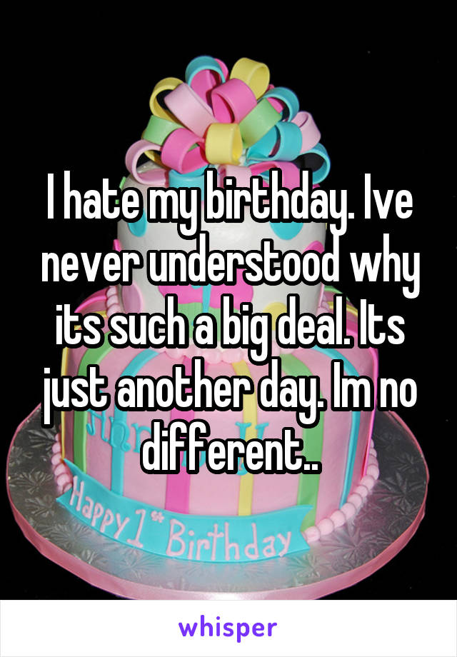 I hate my birthday. Ive never understood why its such a big deal. Its just another day. Im no different..