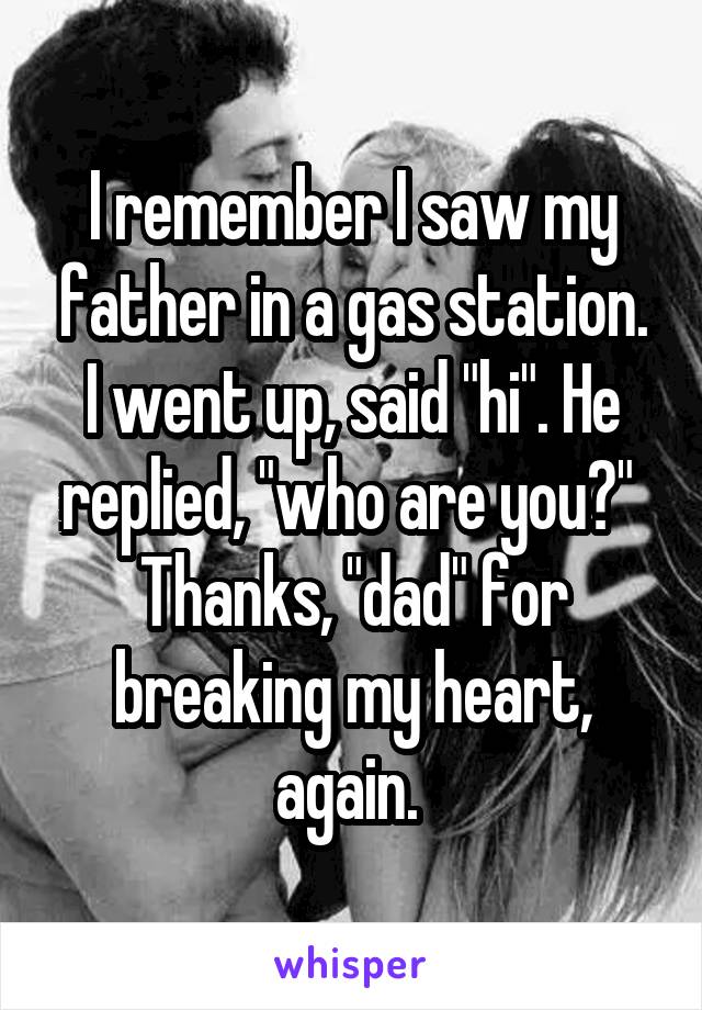 I remember I saw my father in a gas station. I went up, said "hi". He replied, "who are you?" 
Thanks, "dad" for breaking my heart, again. 