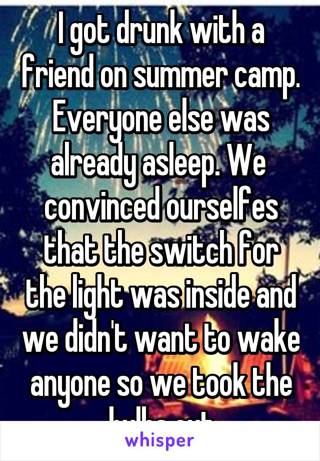 I got drunk with a friend on summer camp. Everyone else was already asleep. We  convinced ourselfes that the switch for the light was inside and we didn't want to wake anyone so we took the bulbs out