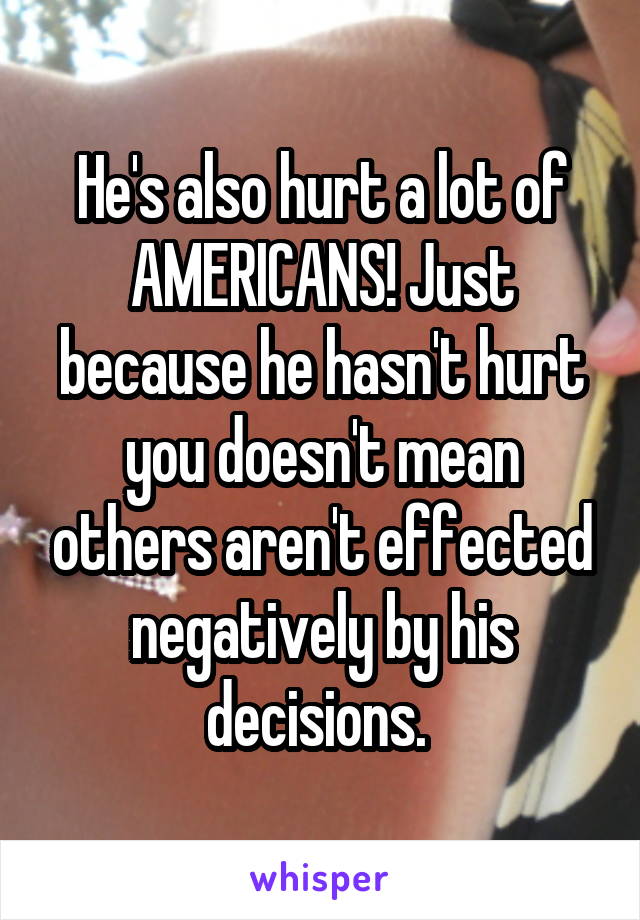 He's also hurt a lot of AMERICANS! Just because he hasn't hurt you doesn't mean others aren't effected negatively by his decisions. 