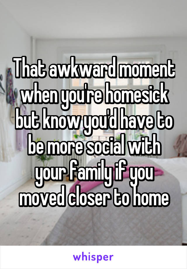 That awkward moment when you're homesick but know you'd have to be more social with your family if you moved closer to home