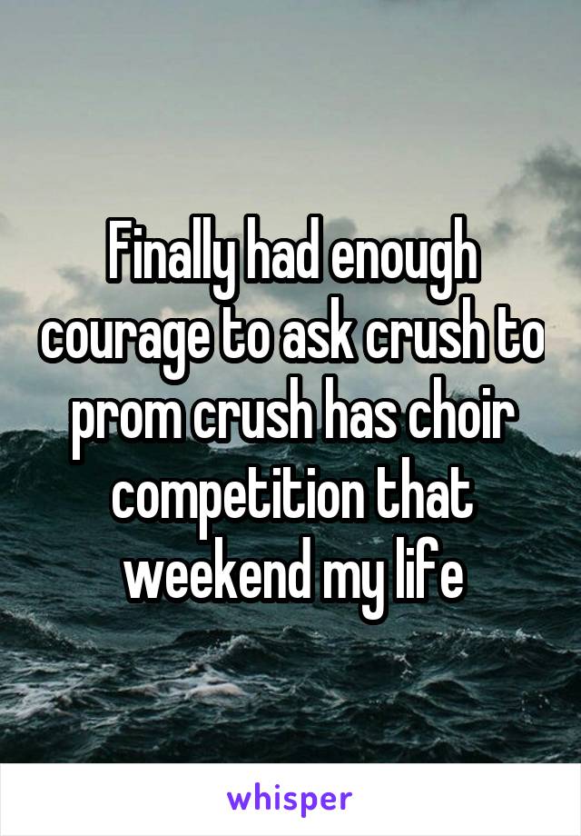 Finally had enough courage to ask crush to prom crush has choir competition that weekend my life