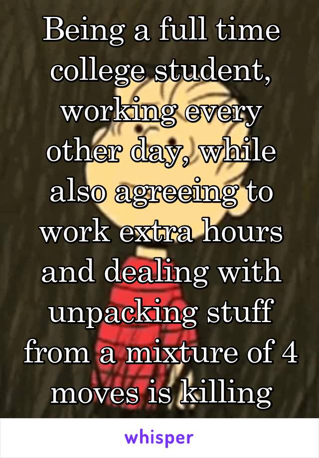 Being a full time college student, working every other day, while also agreeing to work extra hours and dealing with unpacking stuff from a mixture of 4 moves is killing me. 