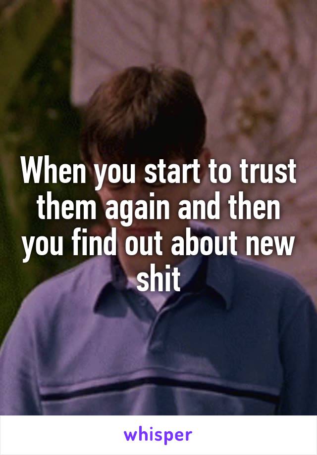 When you start to trust them again and then you find out about new shit