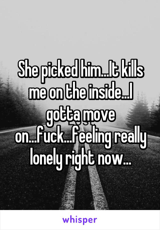 She picked him...It kills me on the inside...I gotta move on...fuck...feeling really lonely right now...