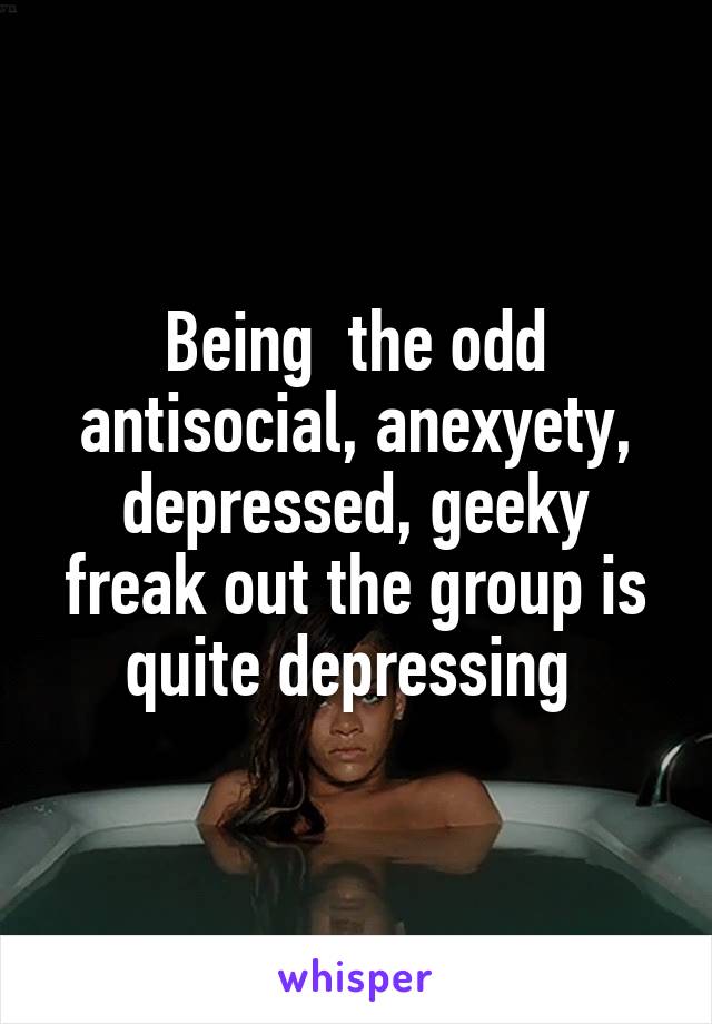 Being  the odd antisocial, anexyety, depressed, geeky freak out the group is quite depressing 