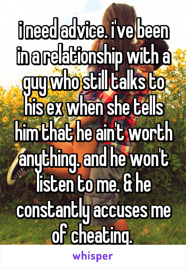 i need advice. i've been in a relationship with a guy who still talks to his ex when she tells him that he ain't worth anything. and he won't listen to me. & he constantly accuses me of cheating. 