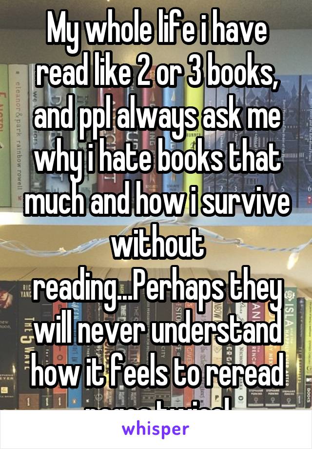 My whole life i have read like 2 or 3 books, and ppl always ask me why i hate books that much and how i survive without reading...Perhaps they will never understand how it feels to reread pages twice!