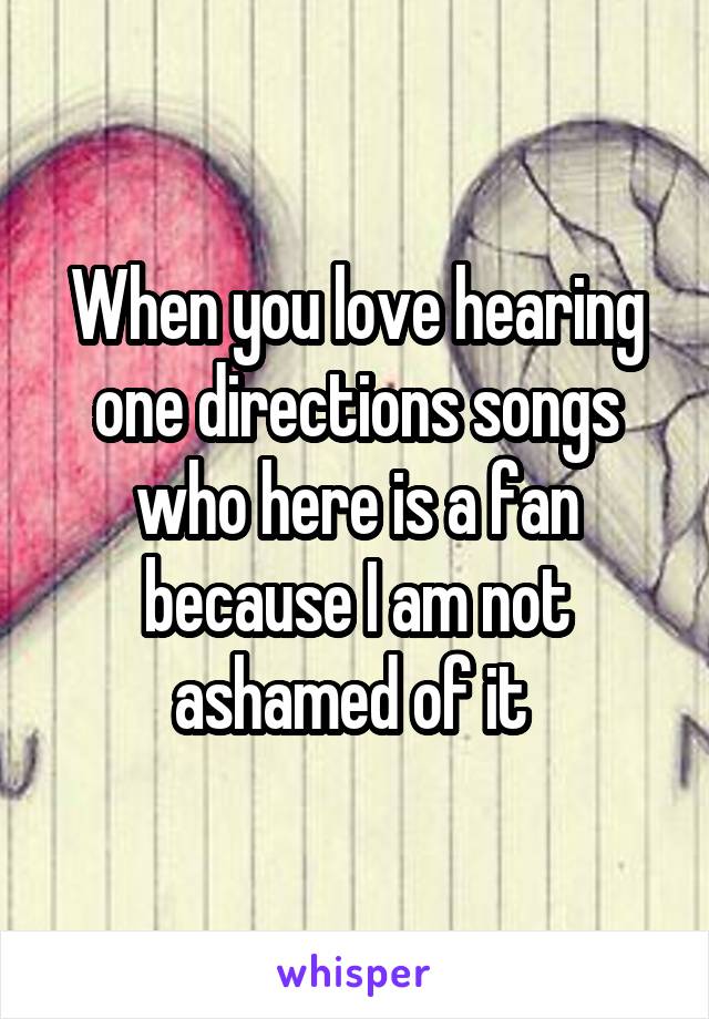 When you love hearing one directions songs who here is a fan because I am not ashamed of it 