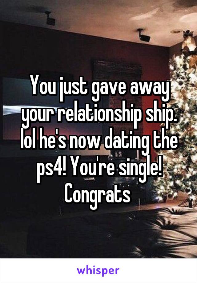 You just gave away your relationship ship. lol he's now dating the ps4! You're single! Congrats 