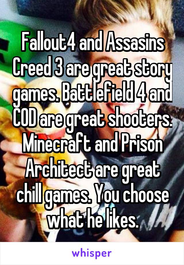 Fallout4 and Assasins Creed 3 are great story games. Battlefield 4 and COD are great shooters. Minecraft and Prison Architect are great chill games. You choose what he likes.