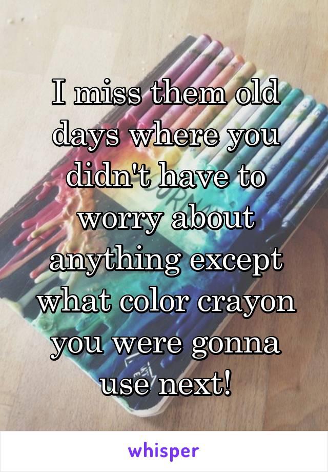 I miss them old days where you didn't have to worry about anything except what color crayon you were gonna use next!