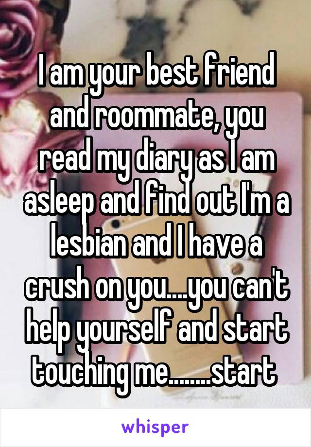 I am your best friend and roommate, you read my diary as I am asleep and find out I'm a lesbian and I have a crush on you....you can't help yourself and start touching me........start 