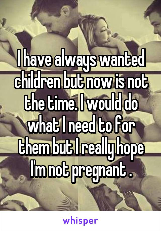 I have always wanted children but now is not the time. I would do what I need to for them but I really hope I'm not pregnant .