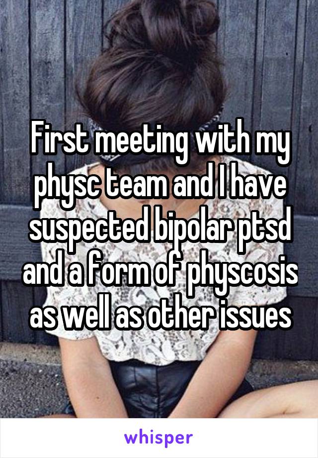 First meeting with my physc team and I have suspected bipolar ptsd and a form of physcosis as well as other issues