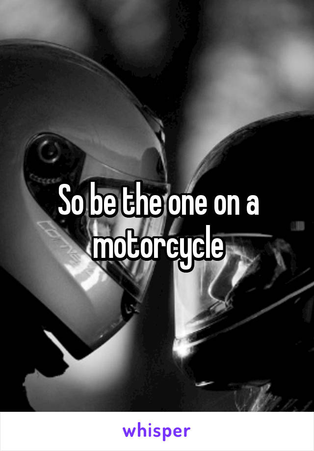 So be the one on a motorcycle